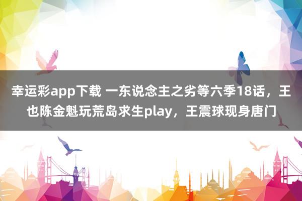 幸运彩app下载 一东说念主之劣等六季18话，王也陈金魁玩荒岛求生play，王震球现身唐门