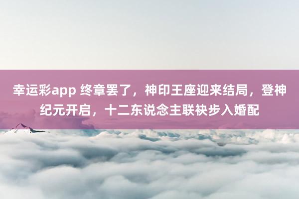 幸运彩app 终章罢了，神印王座迎来结局，登神纪元开启，十二东说念主联袂步入婚配