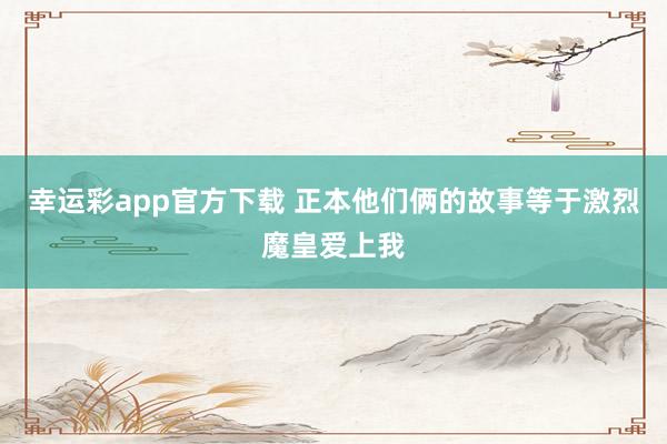 幸运彩app官方下载 正本他们俩的故事等于激烈魔皇爱上我
