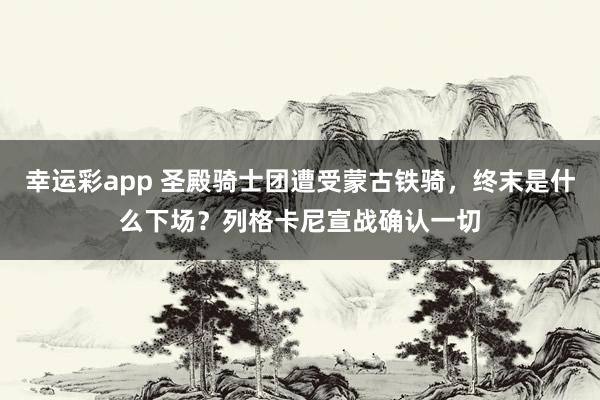 幸运彩app 圣殿骑士团遭受蒙古铁骑，终末是什么下场？列格卡尼宣战确认一切