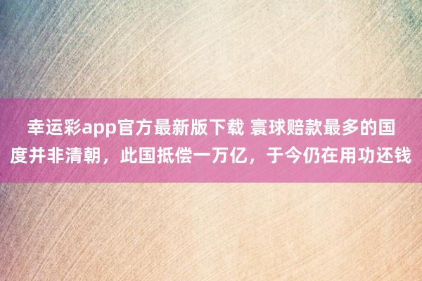幸运彩app官方最新版下载 寰球赔款最多的国度并非清朝，此国抵偿一万亿，于今仍在用功还钱