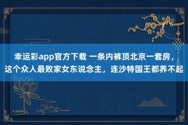 幸运彩app官方下载 一条内裤顶北京一套房，这个众人最败家女东说念主，连沙特国王都养不起