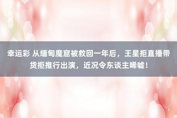 幸运彩 从缅甸魔窟被救回一年后，王星拒直播带货拒推行出演，近况令东谈主唏嘘！