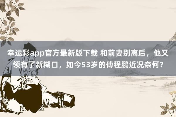 幸运彩app官方最新版下载 和前妻别离后，他又领有了新糊口，如今53岁的傅程鹏近况奈何？