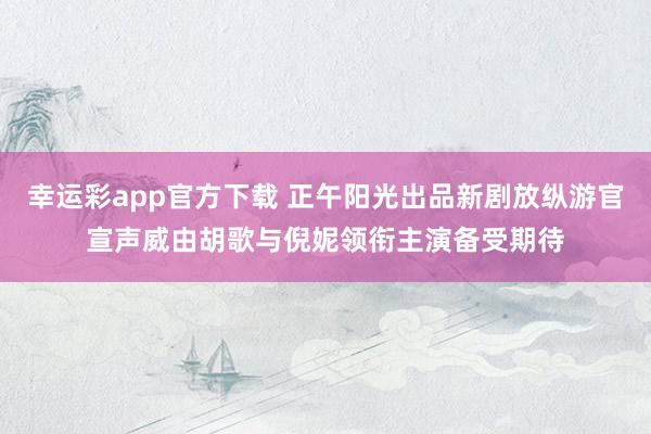 幸运彩app官方下载 正午阳光出品新剧放纵游官宣声威由胡歌与倪妮领衔主演备受期待