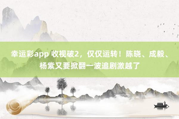 幸运彩app 收视破2，仅仅运转！陈晓、成毅、杨紫又要掀翻一波追剧激越了