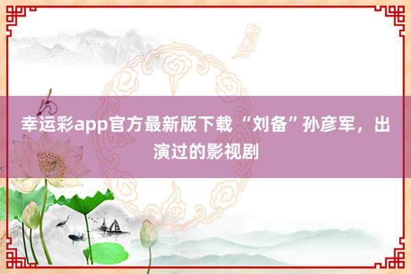 幸运彩app官方最新版下载 “刘备”孙彦军，出演过的影视剧