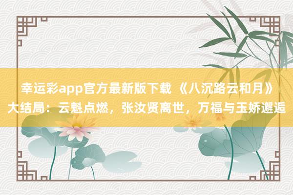 幸运彩app官方最新版下载 《八沉路云和月》大结局：云魁点燃，张汝贤离世，万福与玉娇邂逅