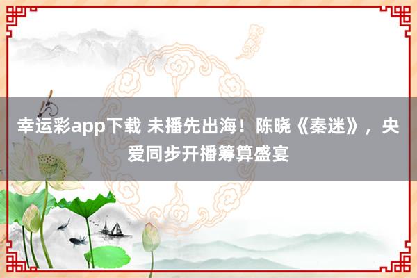 幸运彩app下载 未播先出海！陈晓《秦迷》，央爱同步开播筹算盛宴