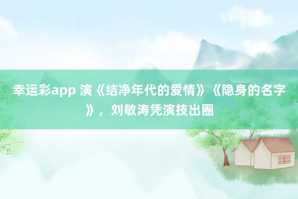幸运彩app 演《结净年代的爱情》《隐身的名字》，刘敏涛凭演技出圈