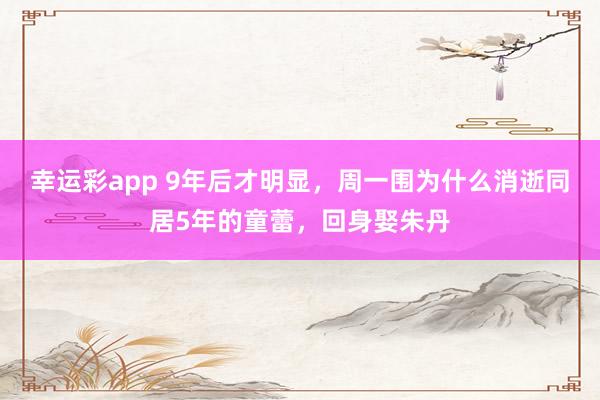 幸运彩app 9年后才明显，周一围为什么消逝同居5年的童蕾，回身娶朱丹