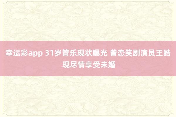 幸运彩app 31岁管乐现状曝光 曾恋笑剧演员王皓 现尽情享受未婚