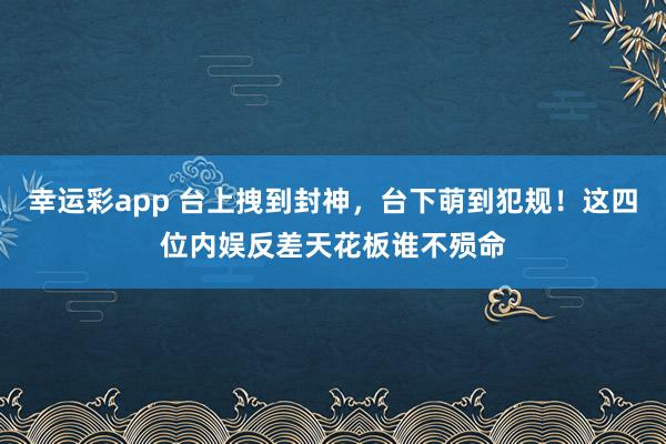 幸运彩app 台上拽到封神，台下萌到犯规！这四位内娱反差天花板谁不殒命