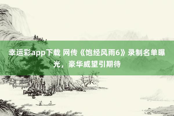 幸运彩app下载 网传《饱经风雨6》录制名单曝光，豪华威望引期待