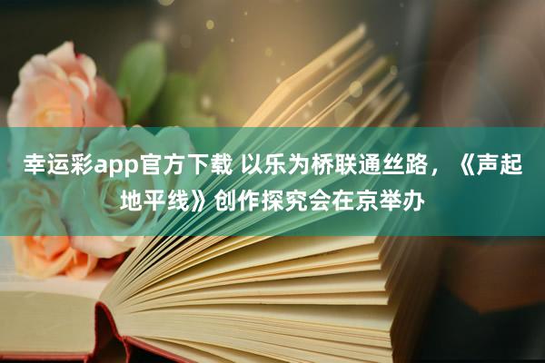 幸运彩app官方下载 以乐为桥联通丝路，《声起地平线》创作探究会在京举办