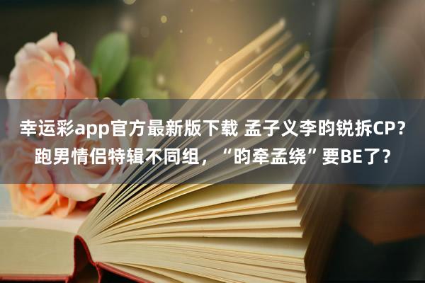 幸运彩app官方最新版下载 孟子义李昀锐拆CP？跑男情侣特辑不同组，“昀牵孟绕”要BE了？