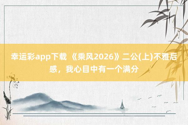 幸运彩app下载 《乘风2026》二公(上)不雅后感，我心目中有一个满分