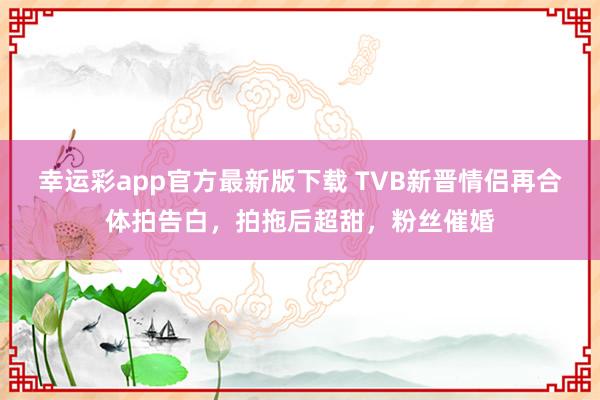 幸运彩app官方最新版下载 TVB新晋情侣再合体拍告白，拍拖后超甜，粉丝催婚
