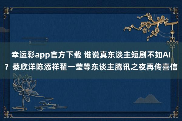 幸运彩app官方下载 谁说真东谈主短剧不如AI？蔡欣洋陈添祥翟一莹等东谈主腾讯之夜再传喜信
