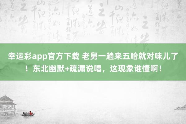 幸运彩app官方下载 老舅一趟来五哈就对味儿了！东北幽默+疏漏说唱，这现象谁懂啊！