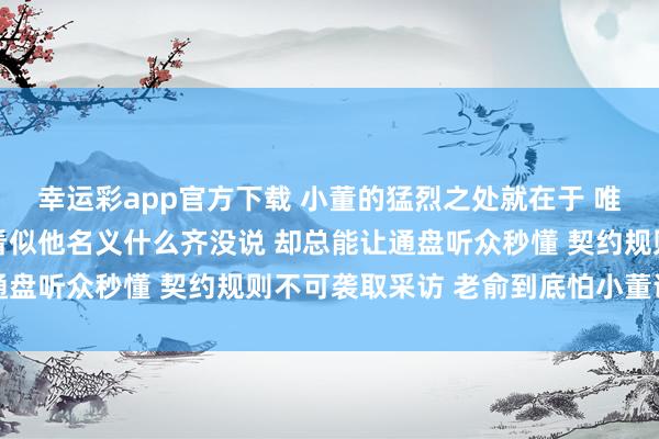 幸运彩app官方下载 小董的猛烈之处就在于 唯有与老俞磋磨的事情 看似他名义什么齐没说 却总能让通盘听众秒懂 契约规则不可袭取采访 老俞到底怕小董说什么