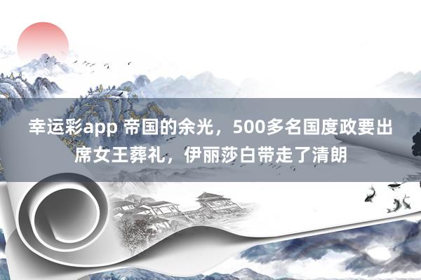幸运彩app 帝国的余光，500多名国度政要出席女王葬礼，伊丽莎白带走了清朗