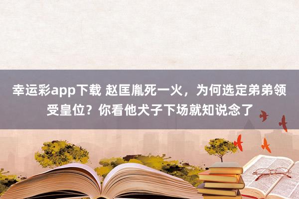幸运彩app下载 赵匡胤死一火，为何选定弟弟领受皇位？你看他犬子下场就知说念了