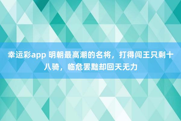 幸运彩app 明朝最高潮的名将，打得闯王只剩十八骑，临危罢黜却回天无力