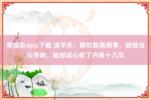 幸运彩app下载 清平乐：静奴黝黑闹事，妼晗当众寻衅，她却诚心帮了丹姝十几年
