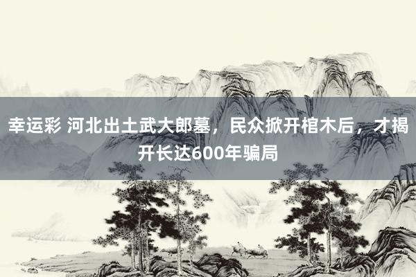 幸运彩 河北出土武大郎墓，民众掀开棺木后，才揭开长达600年骗局