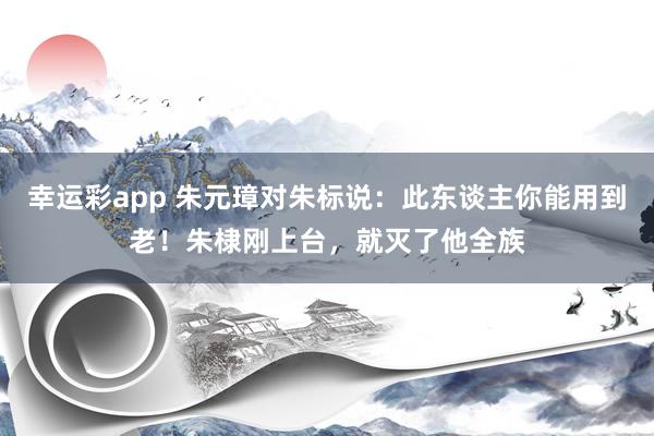 幸运彩app 朱元璋对朱标说：此东谈主你能用到老！朱棣刚上台，就灭了他全族