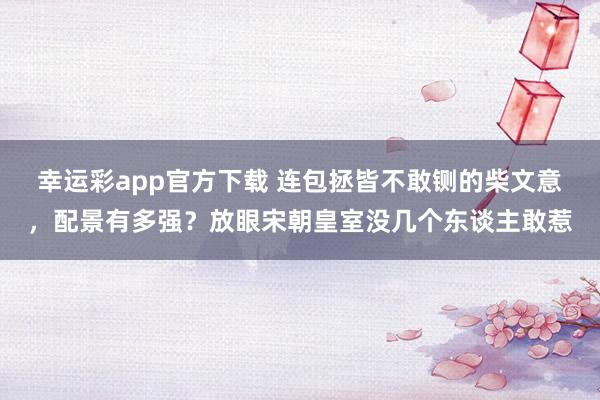 幸运彩app官方下载 连包拯皆不敢铡的柴文意，配景有多强？放眼宋朝皇室没几个东谈主敢惹