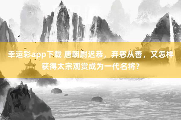 幸运彩app下载 唐朝尉迟恭，弃恶从善，又怎样获得太宗观赏成为一代名将？