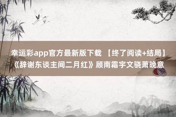 幸运彩app官方最新版下载 【终了阅读+结局】《辞谢东谈主间二月红》顾南霜宇文骁萧晚意