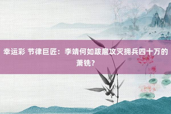 幸运彩 节律巨匠：李靖何如跋扈攻灭拥兵四十万的萧铣？