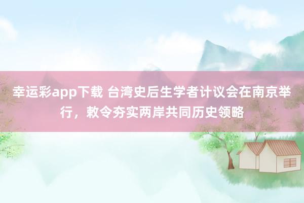 幸运彩app下载 台湾史后生学者计议会在南京举行，敕令夯实两岸共同历史领略
