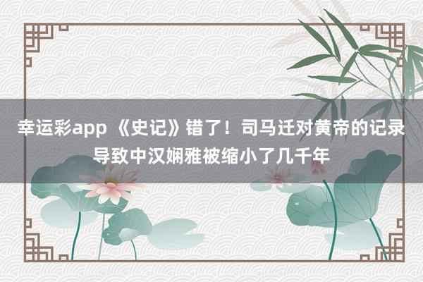 幸运彩app 《史记》错了！司马迁对黄帝的记录导致中汉娴雅被缩小了几千年