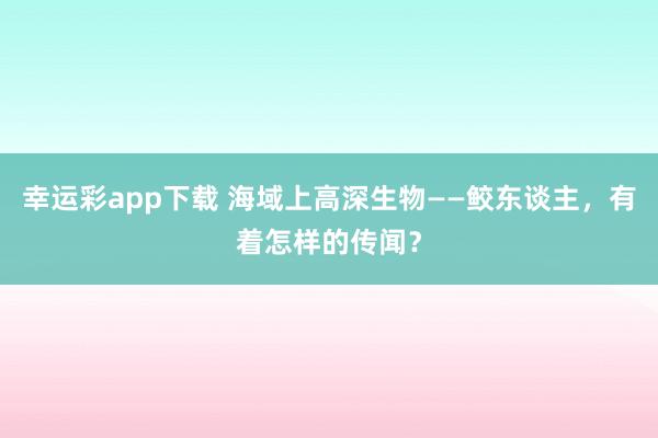 幸运彩app下载 海域上高深生物——鲛东谈主，有着怎样的传闻？