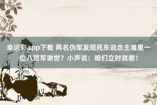 幸运彩app下载 两名伪军发现死东说念主堆里一位八路军谢世？小声说：咱们立时就撤！