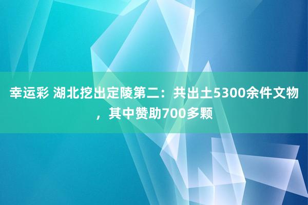 幸运彩 湖北挖出定陵第二：共出土5300余件文物，其中赞助700多颗
