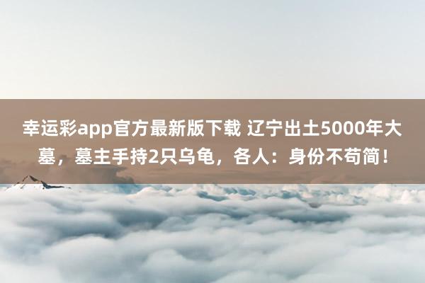 幸运彩app官方最新版下载 辽宁出土5000年大墓，墓主手持2只乌龟，各人：身份不苟简！