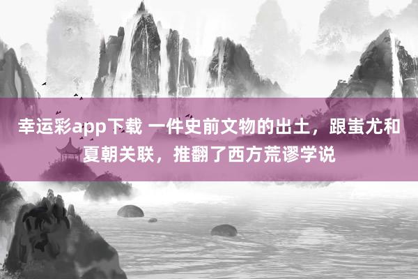 幸运彩app下载 一件史前文物的出土，跟蚩尤和夏朝关联，推翻了西方荒谬学说
