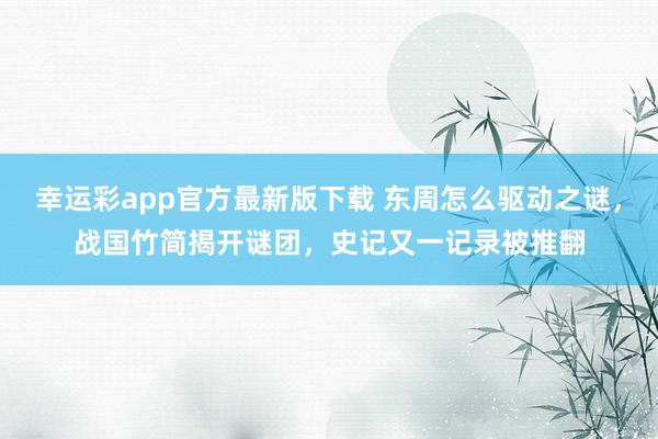 幸运彩app官方最新版下载 东周怎么驱动之谜，战国竹简揭开谜团，史记又一记录被推翻