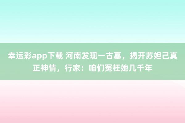 幸运彩app下载 河南发现一古墓，揭开苏妲己真正神情，行家：咱们冤枉她几千年