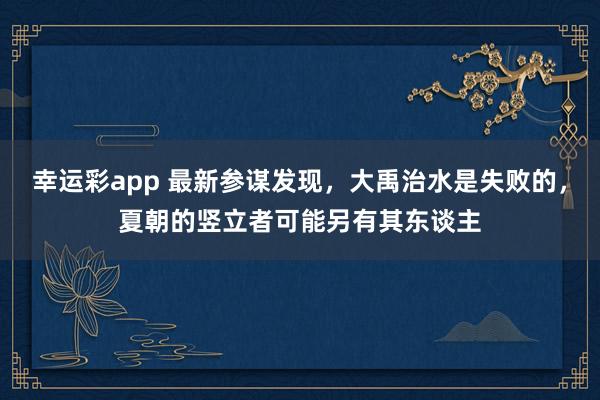 幸运彩app 最新参谋发现，大禹治水是失败的，夏朝的竖立者可能另有其东谈主