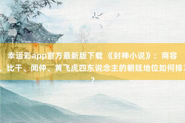 幸运彩app官方最新版下载 《封神小说》：商容、比干、闻仲、黄飞虎四东说念主的朝廷地位如何排？