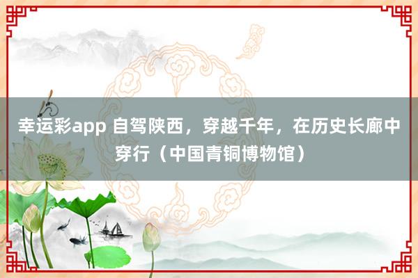 幸运彩app 自驾陕西，穿越千年，在历史长廊中穿行（中国青铜博物馆）