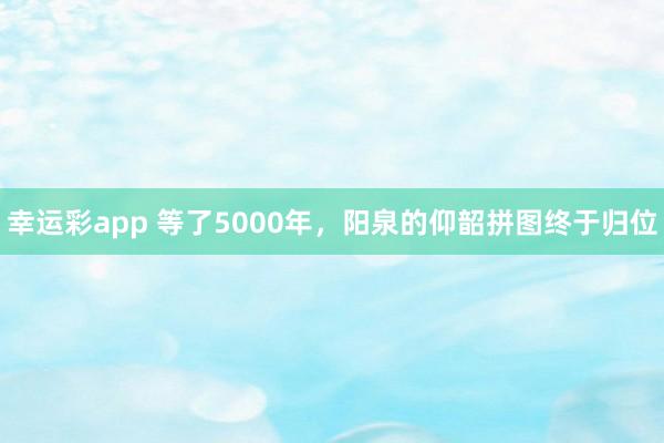 幸运彩app 等了5000年，阳泉的仰韶拼图终于归位