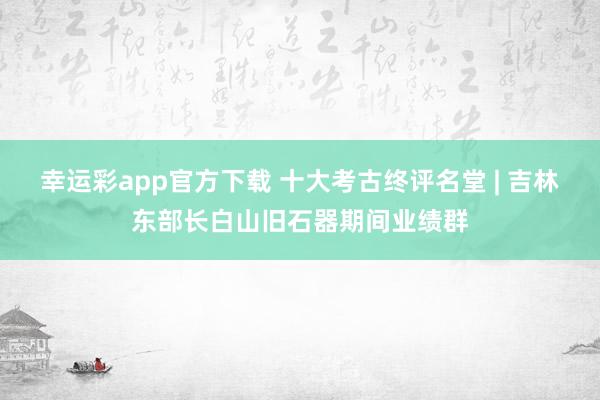 幸运彩app官方下载 十大考古终评名堂 | 吉林东部长白山旧石器期间业绩群