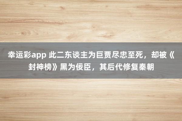 幸运彩app 此二东谈主为巨贾尽忠至死，却被《封神榜》黑为佞臣，其后代修复秦朝